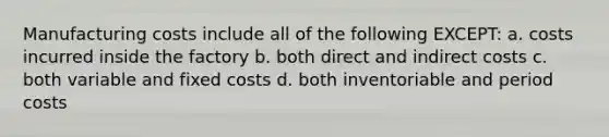 Manufacturing costs include all of the following EXCEPT: a. costs incurred inside the factory b. both direct and indirect costs c. both variable and fixed costs d. both inventoriable and period costs