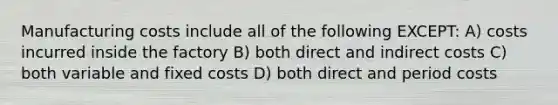 Manufacturing costs include all of the following EXCEPT: A) costs incurred inside the factory B) both direct and indirect costs C) both variable and fixed costs D) both direct and period costs