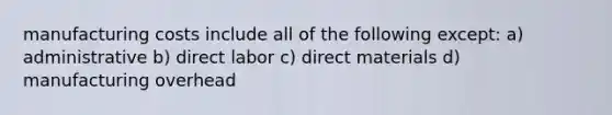 manufacturing costs include all of the following except: a) administrative b) direct labor c) direct materials d) manufacturing overhead