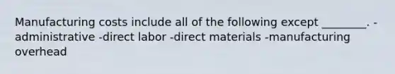 Manufacturing costs include all of the following except ________. -administrative -direct labor -direct materials -manufacturing overhead