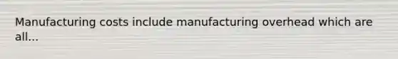 Manufacturing costs include manufacturing overhead which are all...