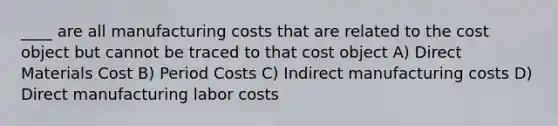 ____ are all manufacturing costs that are related to the cost object but cannot be traced to that cost object A) Direct Materials Cost B) Period Costs C) Indirect manufacturing costs D) Direct manufacturing labor costs