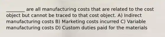 ________ are all manufacturing costs that are related to the cost object but cannot be traced to that cost object. A) Indirect manufacturing costs B) Marketing costs incurred C) Variable manufacturing costs D) Custom duties paid for the materials