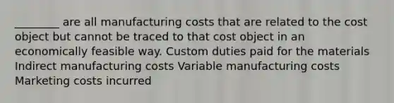 ________ are all manufacturing costs that are related to the cost object but cannot be traced to that cost object in an economically feasible way. Custom duties paid for the materials Indirect manufacturing costs Variable manufacturing costs Marketing costs incurred