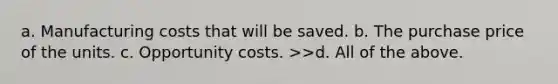 a. Manufacturing costs that will be saved. b. The purchase price of the units. c. Opportunity costs. >>d. All of the above.