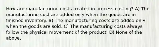 How are manufacturing costs treated in process costing? A) The manufacturing cost are added only when the goods are in finished inventory. B) The manufacturing costs are added only when the goods are sold. C) The manufacturing costs always follow the physical movement of the product. D) None of the above.