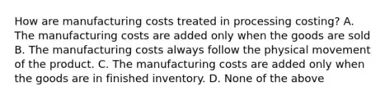 How are manufacturing costs treated in processing costing? A. The manufacturing costs are added only when the goods are sold B. The manufacturing costs always follow the physical movement of the product. C. The manufacturing costs are added only when the goods are in finished inventory. D. None of the above