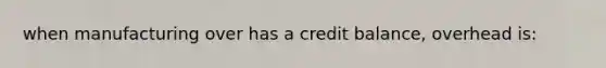 when manufacturing over has a credit balance, overhead is: