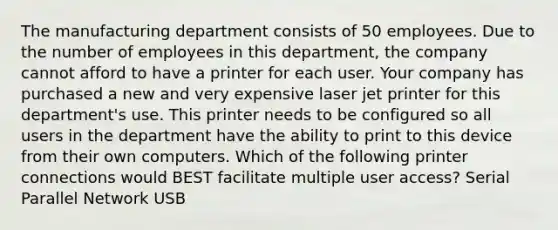 The manufacturing department consists of 50 employees. Due to the number of employees in this department, the company cannot afford to have a printer for each user. Your company has purchased a new and very expensive laser jet printer for this department's use. This printer needs to be configured so all users in the department have the ability to print to this device from their own computers. Which of the following printer connections would BEST facilitate multiple user access? Serial Parallel Network USB