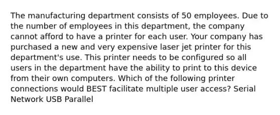 The manufacturing department consists of 50 employees. Due to the number of employees in this department, the company cannot afford to have a printer for each user. Your company has purchased a new and very expensive laser jet printer for this department's use. This printer needs to be configured so all users in the department have the ability to print to this device from their own computers. Which of the following printer connections would BEST facilitate multiple user access? Serial Network USB Parallel