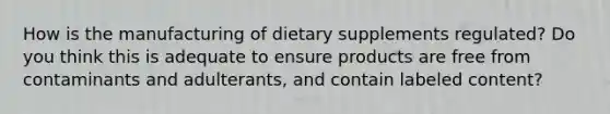 How is the manufacturing of dietary supplements regulated? Do you think this is adequate to ensure products are free from contaminants and adulterants, and contain labeled content?