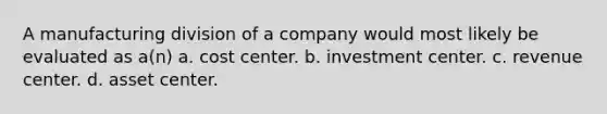 A manufacturing division of a company would most likely be evaluated as a(n) a. cost center. b. investment center. c. revenue center. d. asset center.