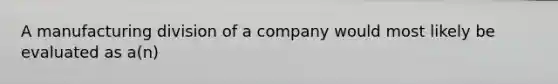 A manufacturing division of a company would most likely be evaluated as a(n)