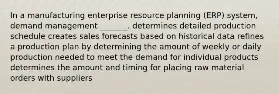 In a manufacturing enterprise resource planning (ERP) system, demand management _______. determines detailed production schedule creates sales forecasts based on historical data refines a production plan by determining the amount of weekly or daily production needed to meet the demand for individual products determines the amount and timing for placing raw material orders with suppliers