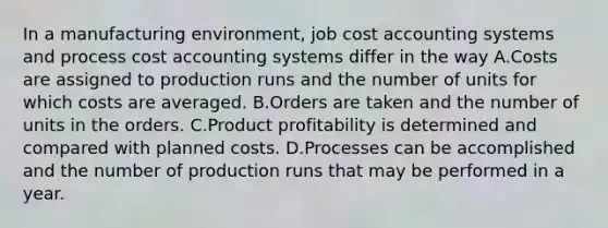 In a manufacturing environment, job cost accounting systems and process cost accounting systems differ in the way A.Costs are assigned to production runs and the number of units for which costs are averaged. B.Orders are taken and the number of units in the orders. C.Product profitability is determined and compared with planned costs. D.Processes can be accomplished and the number of production runs that may be performed in a year.