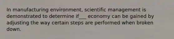 In manufacturing environment, scientific management is demonstrated to determine if___ economy can be gained by adjusting the way certain steps are performed when broken down.