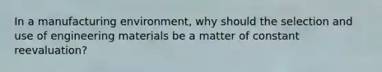 In a manufacturing environment, why should the selection and use of engineering materials be a matter of constant reevaluation?