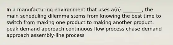 In a manufacturing environment that uses a(n) ________, the main scheduling dilemma stems from knowing the best time to switch from making one product to making another product. peak demand approach continuous flow process chase demand approach assembly-line process