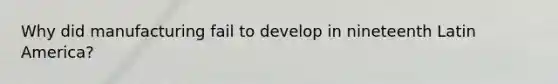 Why did manufacturing fail to develop in nineteenth Latin America?