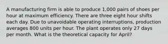 A manufacturing firm is able to produce 1,000 pairs of shoes per hour at maximum efficiency. There are three eight hour shifts each day. Due to unavoidable operating interruptions, production averages 800 units per hour. The plant operates only 27 days per month. What is the theoretical capacity for April?