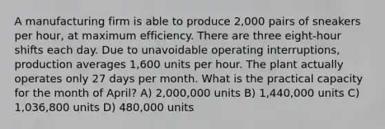 A manufacturing firm is able to produce 2,000 pairs of sneakers per hour, at maximum efficiency. There are three eight-hour shifts each day. Due to unavoidable operating interruptions, production averages 1,600 units per hour. The plant actually operates only 27 days per month. What is the practical capacity for the month of April? A) 2,000,000 units B) 1,440,000 units C) 1,036,800 units D) 480,000 units