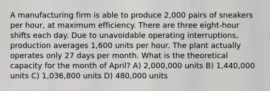 A manufacturing firm is able to produce 2,000 pairs of sneakers per hour, at maximum efficiency. There are three eight-hour shifts each day. Due to unavoidable operating interruptions, production averages 1,600 units per hour. The plant actually operates only 27 days per month. What is the theoretical capacity for the month of April? A) 2,000,000 units B) 1,440,000 units C) 1,036,800 units D) 480,000 units