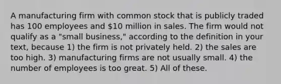 A manufacturing firm with common stock that is publicly traded has 100 employees and 10 million in sales. The firm would not qualify as a "small business," according to the definition in your text, because 1) the firm is not privately held. 2) the sales are too high. 3) manufacturing firms are not usually small. 4) the number of employees is too great. 5) All of these.