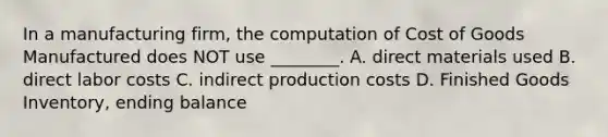 In a manufacturing​ firm, the computation of Cost of Goods Manufactured does NOT use​ ________. A. direct materials used B. direct labor costs C. indirect production costs D. Finished Goods​ Inventory, ending balance