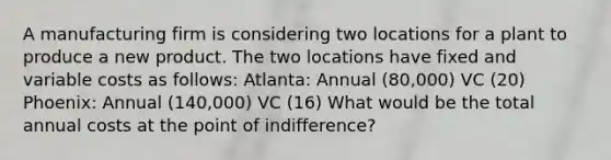 A manufacturing firm is considering two locations for a plant to produce a new product. The two locations have fixed and variable costs as follows: Atlanta: Annual (80,000) VC (20) Phoenix: Annual (140,000) VC (16) What would be the total annual costs at the point of indifference?