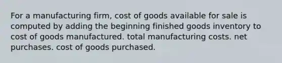 For a manufacturing firm, cost of goods available for sale is computed by adding the beginning finished goods inventory to cost of goods manufactured. total manufacturing costs. net purchases. cost of goods purchased.