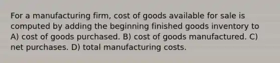 For a manufacturing firm, cost of goods available for sale is computed by adding the beginning finished goods inventory to A) cost of goods purchased. B) cost of goods manufactured. C) net purchases. D) total manufacturing costs.