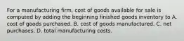 For a manufacturing firm, cost of goods available for sale is computed by adding the beginning finished goods inventory to A. cost of goods purchased. B. cost of goods manufactured. C. net purchases. D. total manufacturing costs.