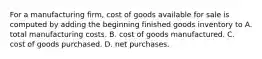 For a manufacturing firm, cost of goods available for sale is computed by adding the beginning finished goods inventory to A. total manufacturing costs. B. cost of goods manufactured. C. cost of goods purchased. D. net purchases.