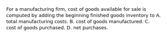 For a manufacturing firm, cost of goods available for sale is computed by adding the beginning finished goods inventory to A. total manufacturing costs. B. cost of goods manufactured. C. cost of goods purchased. D. net purchases.