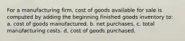 For a manufacturing firm, cost of goods available for sale is computed by adding the beginning finished goods inventory to: a. cost of goods manufactured. b. net purchases. c. total manufacturing costs. d. cost of goods purchased.