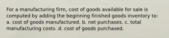 For a manufacturing firm, cost of goods available for sale is computed by adding the beginning finished goods inventory to: a. cost of goods manufactured. b. net purchases. c. total manufacturing costs. d. cost of goods purchased.