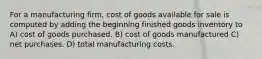 For a manufacturing firm, cost of goods available for sale is computed by adding the beginning finished goods inventory to A) cost of goods purchased. B) cost of goods manufactured C) net purchases. D) total manufacturing costs.