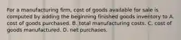 For a manufacturing firm, cost of goods available for sale is computed by adding the beginning finished goods inventory to A. cost of goods purchased. B. total manufacturing costs. C. cost of goods manufactured. D. net purchases.