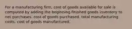 For a manufacturing firm, cost of goods available for sale is computed by adding the beginning finished goods inventory to net purchases. cost of goods purchased. total manufacturing costs. cost of goods manufactured.