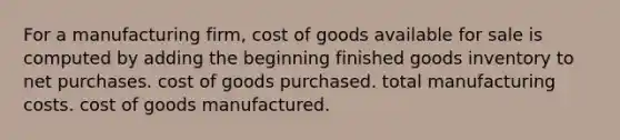 For a manufacturing firm, cost of goods available for sale is computed by adding the beginning finished goods inventory to net purchases. cost of goods purchased. total manufacturing costs. cost of goods manufactured.