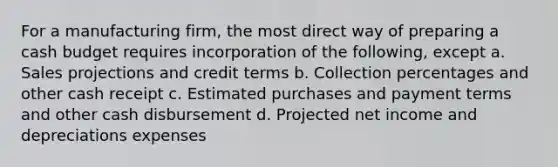 For a manufacturing firm, the most direct way of preparing a <a href='https://www.questionai.com/knowledge/k5eyRVQLz3-cash-budget' class='anchor-knowledge'>cash budget</a> requires incorporation of the following, except a. Sales projections and credit terms b. Collection percentages and other cash receipt c. Estimated purchases and payment terms and other cash disbursement d. Projected net income and depreciations expenses