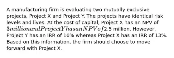 A manufacturing firm is evaluating two mutually exclusive projects, Project X and Project Y. The projects have identical risk levels and lives. At the cost of capital, Project X has an NPV of 3 million and Project Y has an NPV of2.5 million. However, Project Y has an IRR of 16% whereas Project X has an IRR of 13%. Based on this information, the firm should choose to move forward with Project X.