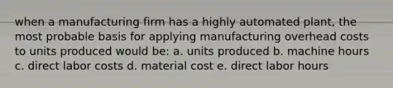 when a manufacturing firm has a highly automated plant, the most probable basis for applying manufacturing overhead costs to units produced would be: a. units produced b. machine hours c. direct labor costs d. material cost e. direct labor hours