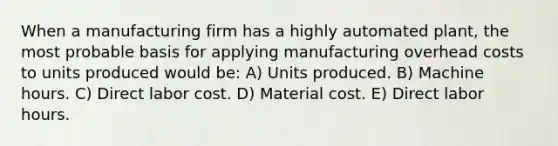 When a manufacturing firm has a highly automated plant, the most probable basis for applying manufacturing overhead costs to units produced would be: A) Units produced. B) Machine hours. C) Direct labor cost. D) Material cost. E) Direct labor hours.