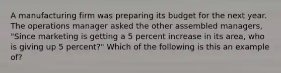 A manufacturing firm was preparing its budget for the next year. The operations manager asked the other assembled managers, "Since marketing is getting a 5 percent increase in its area, who is giving up 5 percent?" Which of the following is this an example of?