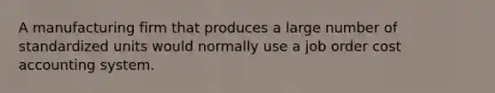 A manufacturing firm that produces a large number of standardized units would normally use a job order cost accounting system.