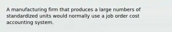 A manufacturing firm that produces a large numbers of standardized units would normally use a job order cost accounting system.