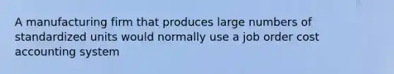 A manufacturing firm that produces large numbers of standardized units would normally use a job order cost accounting system