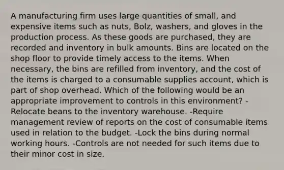 A manufacturing firm uses large quantities of small, and expensive items such as nuts, Bolz, washers, and gloves in the production process. As these goods are purchased, they are recorded and inventory in bulk amounts. Bins are located on the shop floor to provide timely access to the items. When necessary, the bins are refilled from inventory, and the cost of the items is charged to a consumable supplies account, which is part of shop overhead. Which of the following would be an appropriate improvement to controls in this environment? -Relocate beans to the inventory warehouse. -Require management review of reports on the cost of consumable items used in relation to the budget. -Lock the bins during normal working hours. -Controls are not needed for such items due to their minor cost in size.