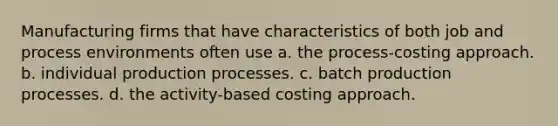 Manufacturing firms that have characteristics of both job and process environments often use a. the process-costing approach. b. individual production processes. c. batch production processes. d. the activity-based costing approach.